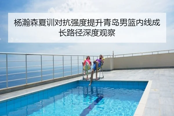 杨瀚森夏训对抗强度提升青岛男篮内线成长路径深度观察