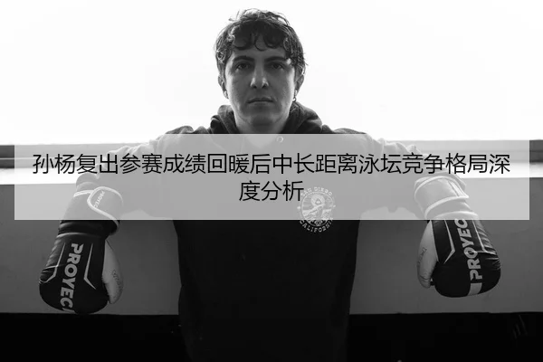 孙杨复出参赛成绩回暖后中长距离泳坛竞争格局深度分析