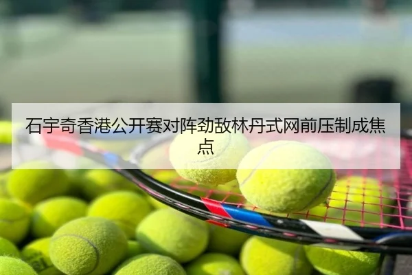 石宇奇香港公开赛对阵劲敌林丹式网前压制成焦点