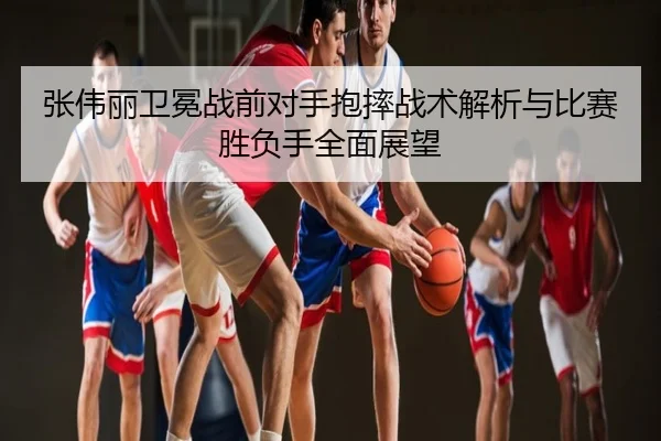 张伟丽卫冕战前对手抱摔战术解析与比赛胜负手全面展望